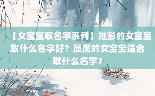 【女宝宝取名字系列】姓彭的女宝宝取什么名字好？属虎的女宝宝适合取什么名字？