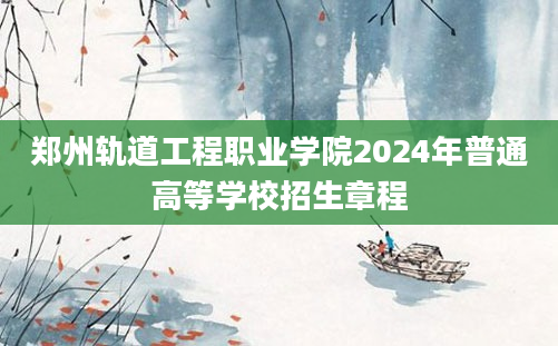 郑州轨道工程职业学院2024年普通高等学校招生章程