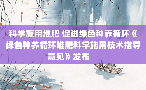 科学施用堆肥 促进绿色种养循环《绿色种养循环堆肥科学施用技术指导意见》发布　　